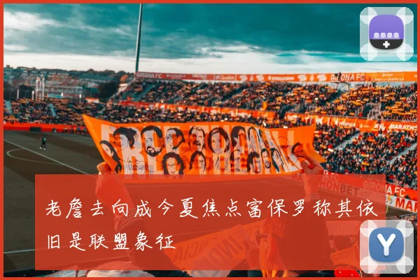 老詹去向成今夏焦点富保罗称其依旧是联盟象征