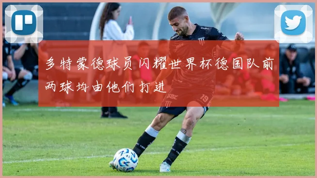 多特蒙德球员闪耀世界杯德国队前两球均由他们打进