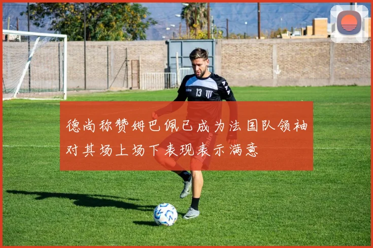 德尚称赞姆巴佩已成为法国队领袖对其场上场下表现表示满意
