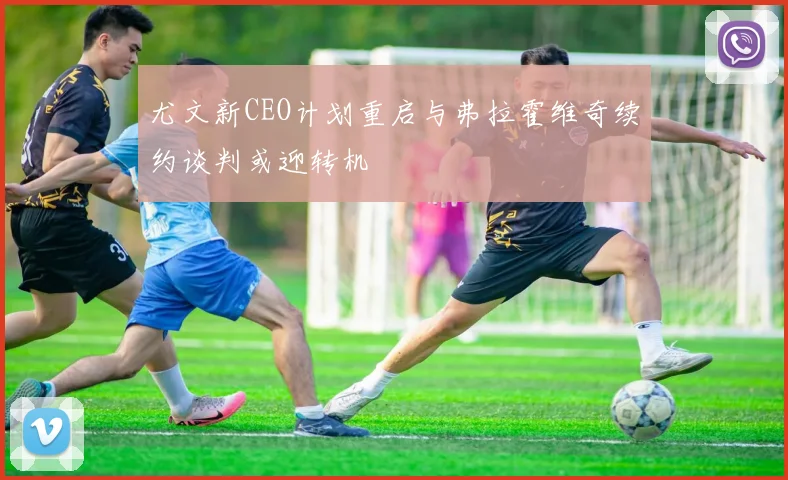 尤文新CEO计划重启与弗拉霍维奇续约谈判或迎转机