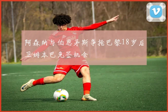 阿森纳与伯恩茅斯争抢巴黎18岁后卫姆本巴免签机会