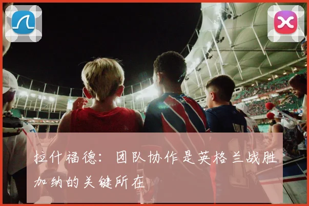 拉什福德：团队协作是英格兰战胜加纳的关键所在