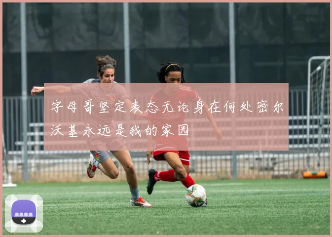 字母哥坚定表态无论身在何处密尔沃基永远是我的家园