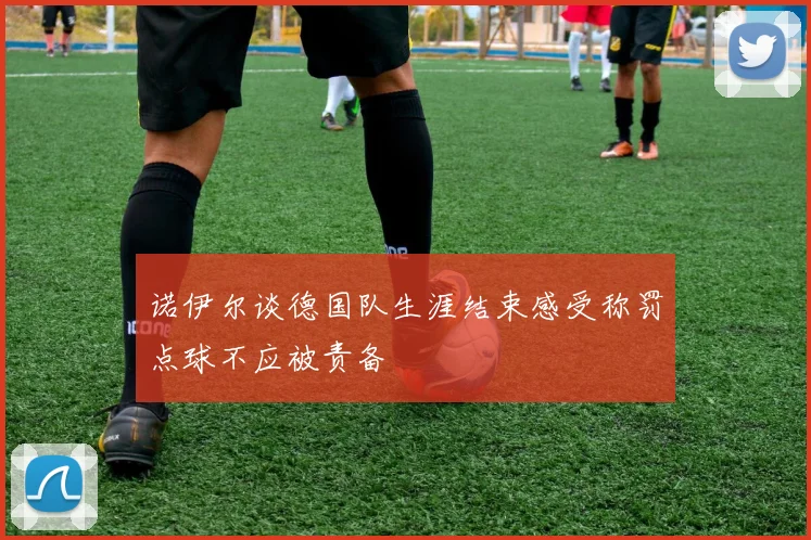 诺伊尔谈德国队生涯结束感受称罚点球不应被责备