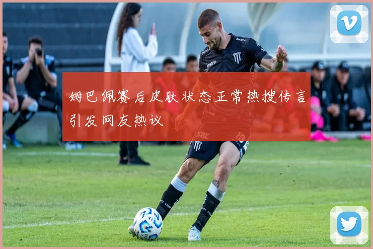姆巴佩赛后皮肤状态正常热搜传言引发网友热议
