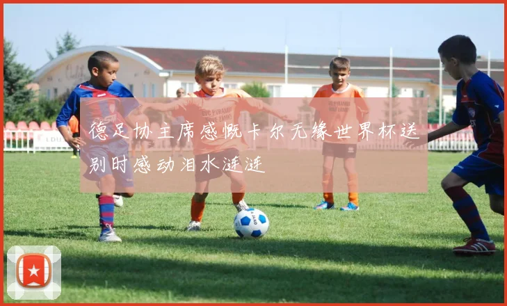 德足协主席感慨卡尔无缘世界杯送别时感动泪水涟涟