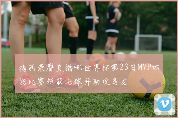 梅西荣膺直播吧世界杯第23日MVP四场比赛斩获七球并助攻乌龙
