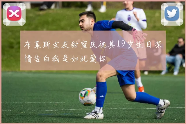 布莱斯女友甜蜜庆祝其19岁生日深情告白我是如此爱你