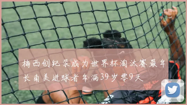 梅西创纪录成为世界杯淘汰赛最年长南美进球者年满39岁零9天
